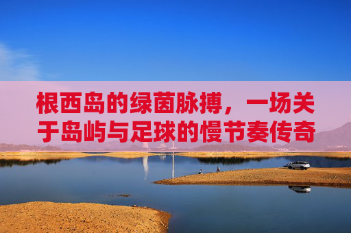 根西岛的绿茵脉搏，一场关于岛屿与足球的慢节奏传奇