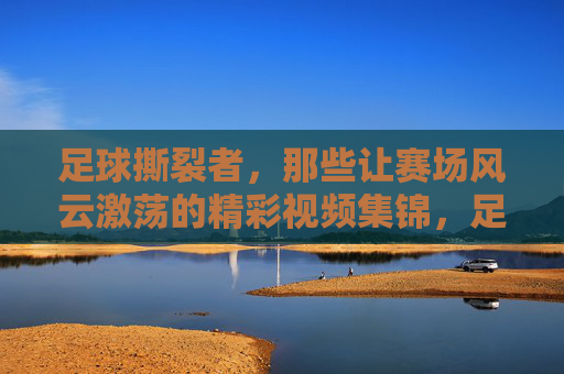 足球撕裂者，那些让赛场风云激荡的精彩视频集锦，足球撕裂者，赛场风云激荡的精彩视频集锦