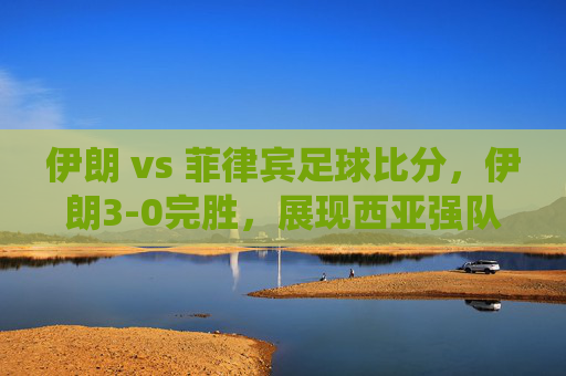 伊朗 vs 菲律宾足球比分，伊朗3-0完胜，展现西亚强队统治力，伊朗3-0大胜菲律宾，西亚强队统治力尽显