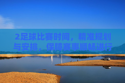 2足球比赛时间，精准规划与安排，保障赛事顺畅进行