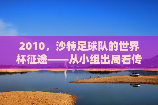 2010，沙特足球队的世界杯征途——从小组出局看传统强队的时代挑战，2010，沙特足球队的世界杯征途——从小组出局看传统强队的时代挑战