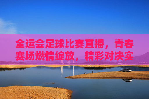 全运会足球比赛直播，青春赛场燃情绽放，精彩对决实时看！全运会足球比赛直播，青春赛场燃情绽放，精彩对决实时看！