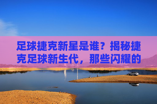 足球捷克新星是谁？揭秘捷克足球新生代，那些闪耀的年轻天才与未来潜力，捷克足球新星揭秘，新生代年轻天才与未来潜力