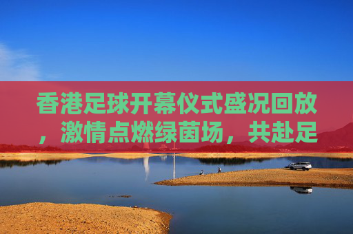 香港足球开幕仪式盛况回放，激情点燃绿茵场，共赴足球盛宴