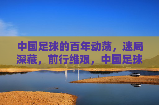中国足球的百年动荡，迷局深藏，前行维艰，中国足球的百年动荡，迷局深藏，前行维艰