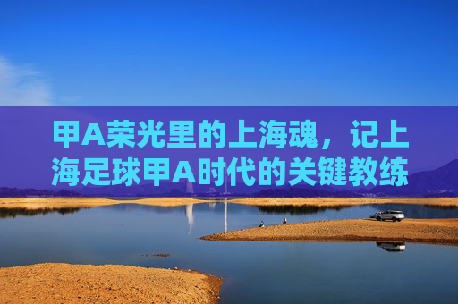 甲A荣光里的上海魂，记上海足球甲A时代的关键教练
