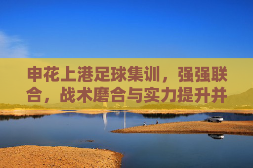 申花上港足球集训，强强联合，战术磨合与实力提升并重，申花上港联合集训，强强联合，战术磨合与实力提升并重
