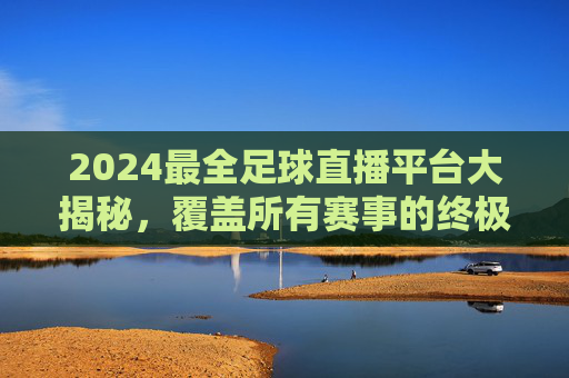 2024最全足球直播平台大揭秘，覆盖所有赛事的终极选择指南，2024最全足球直播平台大揭秘，覆盖所有赛事的终极选择指南