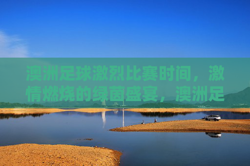 澳洲足球激烈比赛时间，激情燃烧的绿茵盛宴，澳洲足球激烈比赛时间，激情燃烧的绿茵盛宴