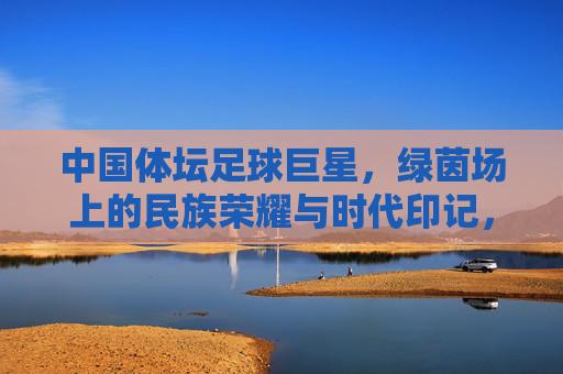 中国体坛足球巨星，绿茵场上的民族荣耀与时代印记，中国体坛足球巨星，绿茵场上的民族荣耀与时代印记