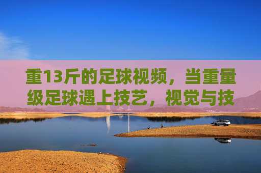 重13斤的足球视频，当重量级足球遇上技艺，视觉与技艺的碰撞