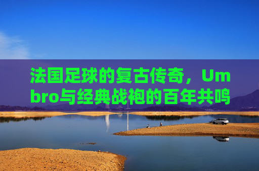 法国足球的复古传奇，Umbro与经典战袍的百年共鸣，法国足球的复古传奇，Umbro与经典战袍的百年共鸣