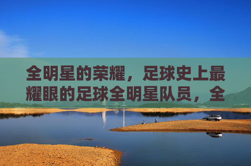 全明星的荣耀，足球史上最耀眼的足球全明星队员，全明星的荣耀，足球史上最耀眼的足球全明星队员