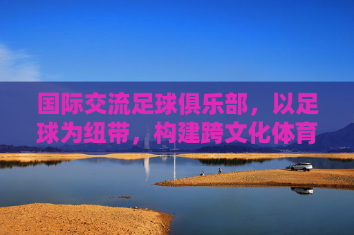 国际交流足球俱乐部,以足球为纽带,构建跨文化体育桥梁,国际交流足球俱乐部,以足球为纽带构建跨文化体育桥梁