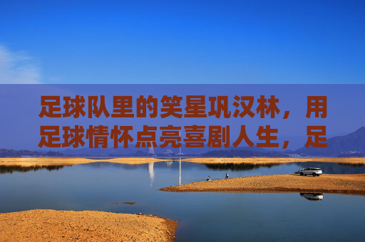 足球队里的笑星巩汉林，用足球情怀点亮喜剧人生，足球队里的笑星巩汉林，用足球情怀点亮喜剧人生