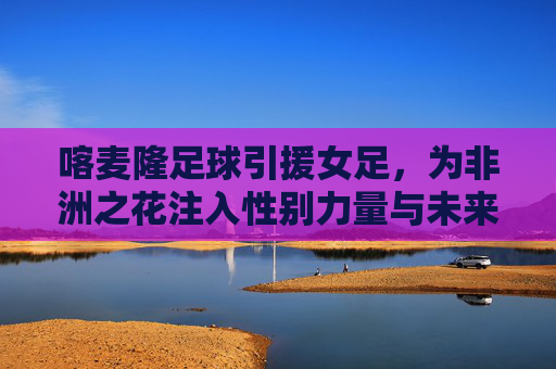 喀麦隆足球引援女足,为非洲之花注入性别力量与未来希望