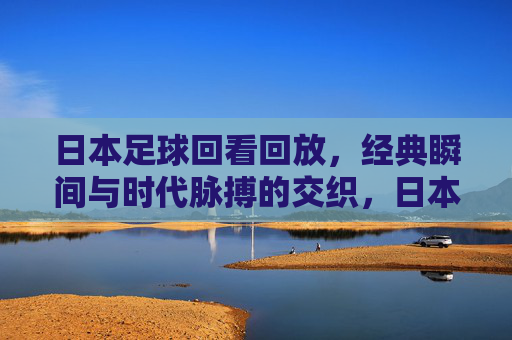 日本足球回看回放,经典瞬间与时代脉搏的交织,日本足球回看回放,经典瞬间与时代脉搏的交织