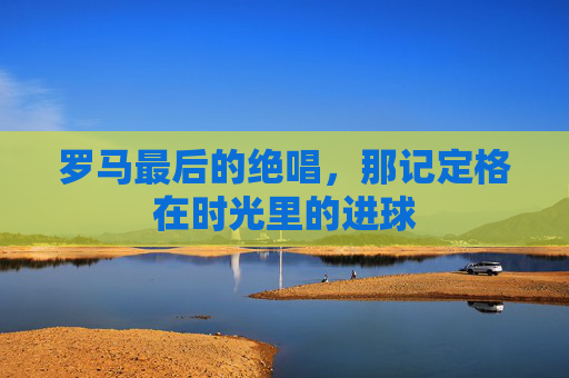 罗马最后的绝唱，那记定格在时光里的进球