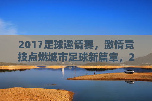 2017足球邀请赛,激情竞技点燃城市足球新篇章,2017足球邀请赛,激情竞技点燃城市足球新篇章