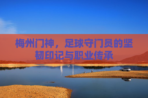 梅州门神,足球守门员的坚韧印记与职业传承