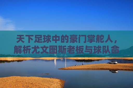 天下足球中的豪门掌舵人,解析尤文图斯老板与球队命运的深度绑定,天下足球中的豪门掌舵人,解析尤文图斯老板与球队命运的深度绑定