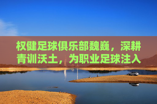 权健足球俱乐部魏巍，深耕青训沃土，为职业足球注入青春活力，权健足球俱乐部魏巍，深耕青训沃土，为职业足球注入青春活力