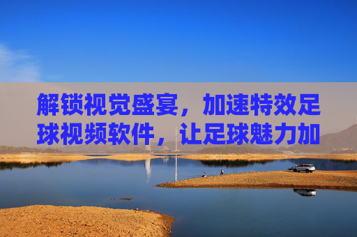 解锁视觉盛宴,加速特效足球视频软件,让足球魅力加速绽放