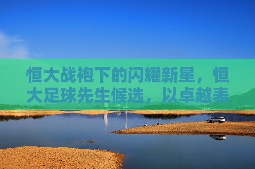 恒大战袍下的闪耀新星,恒大足球先生候选,以卓越表现诠释金球的真正价值,恒大战袍下的闪耀新星,以卓越表现诠释金球的真正价值(恒大足球先生候选)