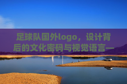 足球队国外logo,设计背后的文化密码与视觉语言——解码全球足坛的视觉标识