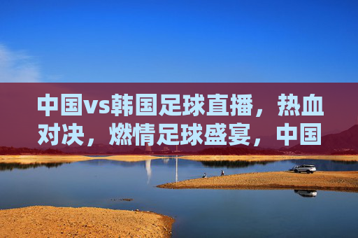 中国vs韩国足球直播,热血对决,燃情足球盛宴,中国vs韩国足球直播,热血对决,燃情足球盛宴