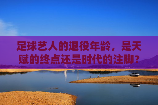 足球艺人的退役年龄,是天赋的终点还是时代的注脚?足球艺人的退役年龄,是天赋的终点还是时代的注脚?