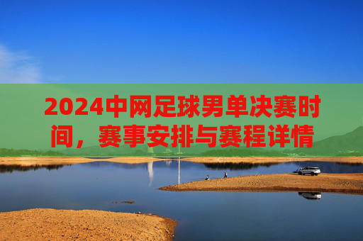 2024中网足球男单决赛时间,赛事安排与赛程详情