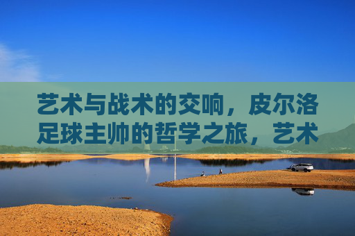 艺术与战术的交响,皮尔洛足球主帅的哲学之旅,艺术与战术的交响,皮尔洛足球主帅的哲学之旅