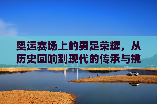 奥运赛场上的男足荣耀,从历史回响到现代的传承与挑战