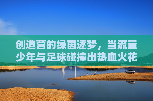 创造营的绿茵逐梦,当流量少年与足球碰撞出热血火花,创造营的绿茵逐梦,当流量少年与足球碰撞出热血火花