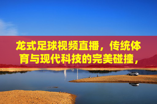 龙式足球视频直播，传统体育与现代科技的完美碰撞，打造沉浸式观赛新体验，龙式足球视频直播，传统体育与科技碰撞，打造沉浸式观赛新体验