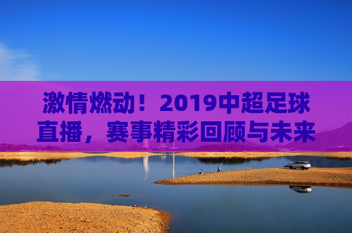 激情燃动！2019中超足球直播，赛事精彩回顾与未来展望，激情燃动！2019中超足球直播，赛事精彩回顾与未来展望