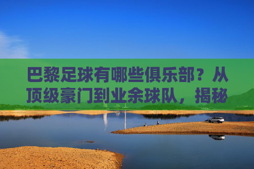 巴黎足球有哪些俱乐部？从顶级豪门到业余球队，揭秘法国首都的足球世界，巴黎足球有哪些俱乐部？从顶级豪门到业余球队，揭秘法国首都的足球世界