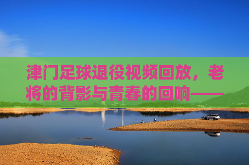 津门足球退役视频回放,老将的背影与青春的回响——当镜头再次聚焦那些退役瞬间