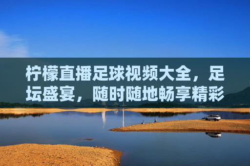 柠檬直播足球视频大全,足坛盛宴,随时随地畅享精彩赛事