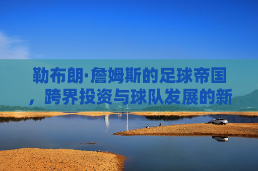 勒布朗·詹姆斯的足球帝国,跨界投资与球队发展的新篇章,勒布朗·詹姆斯的足球帝国,跨界投资与球队发展的新篇章