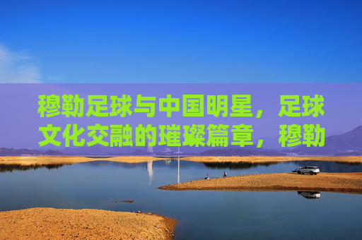 穆勒足球与中国明星,足球文化交融的璀璨篇章,穆勒足球与中国明星,足球文化交融的璀璨篇章