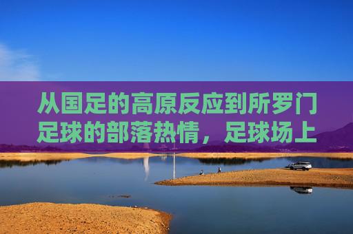 从国足的高原反应到所罗门足球的部落热情,足球场上的文化启示与路径反思,从高原反应到部落热情,足球场上的文化启示与路径反思