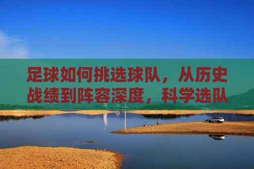 足球如何挑选球队,从历史战绩到阵容深度,科学选队的实用策略,足球如何挑选球队,从历史战绩到阵容深度,科学选队的实用策略