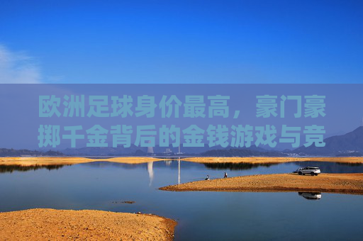 欧洲足球身价最高,豪门豪掷千金背后的金钱游戏与竞技逻辑