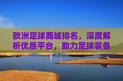 欧洲足球商城排名,深度解析优质平台,助力足球装备选购指南,欧洲足球商城排名,深度解析优质平台,助力足球装备选购指南