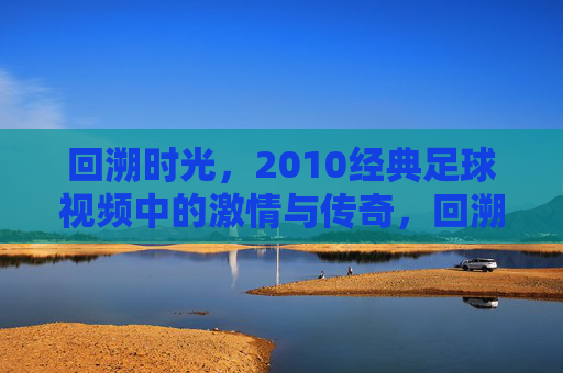 回溯时光，2010经典足球视频中的激情与传奇，回溯时光，2010经典足球视频中的激情与传奇