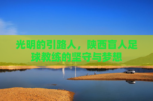 光明的引路人,陕西盲人足球教练的坚守与梦想