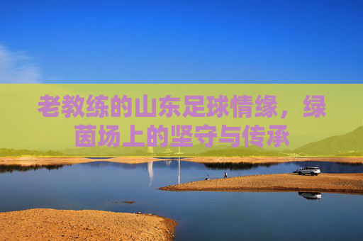 老教练的山东足球情缘,绿茵场上的坚守与传承