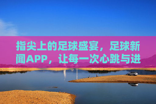 指尖上的足球盛宴，足球新闻APP，让每一次心跳与进球都触手可及，指尖上的足球盛宴，足球新闻APP，让每一次心跳与进球都触手可及